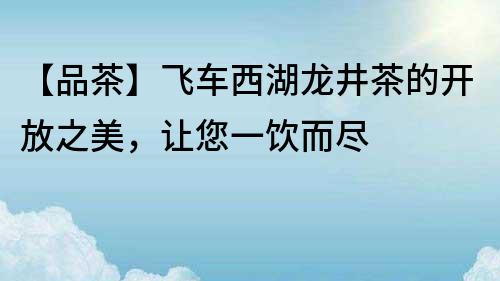 【品茶】飛車西湖龍井茶的開放之美，讓您一飲而盡