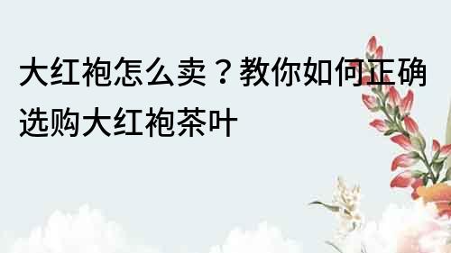 大紅袍怎么賣？教你如何正確選購大紅袍茶葉