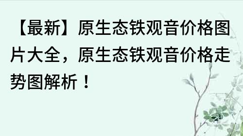 【最新】原生態鐵觀音價格圖片大全，原生態鐵觀音價格走勢圖解析！