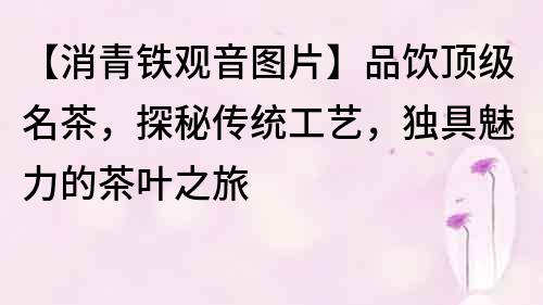 【消青鐵觀音圖片】品飲頂級名茶，探秘傳統工藝，獨具魅力的茶葉之旅
