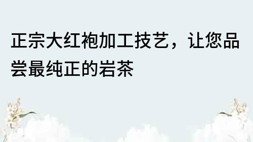 正宗大紅袍加工技藝，讓您品嘗最純正的巖茶