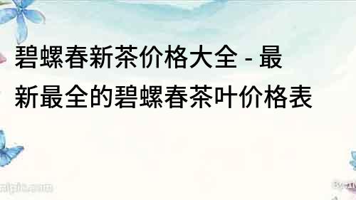 碧螺春新茶價格大全 - 最新最全的碧螺春茶葉價格表