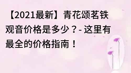 【2021最新】青花頌茗鐵觀音價格是多少？- 這里有最全的價格指南！