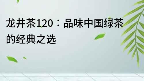 龍井茶120：品味中國綠茶的經(jīng)典之選