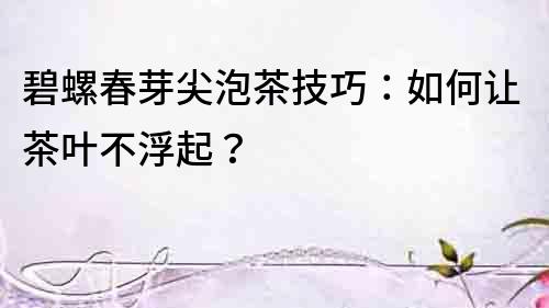 碧螺春芽尖泡茶技巧：如何讓茶葉不浮起？