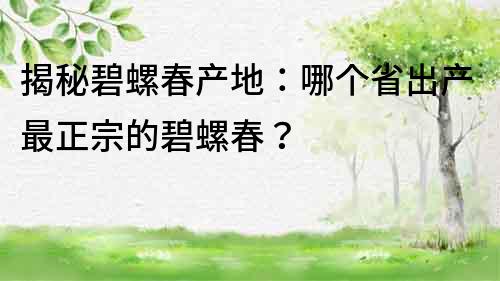 揭秘碧螺春產地：哪個省出產最正宗的碧螺春？
