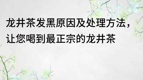 龍井茶發(fā)黑原因及處理方法，讓您喝到最正宗的龍井茶