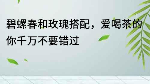 碧螺春和玫瑰搭配，愛喝茶的你千萬不要錯過