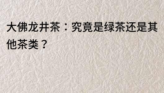 大佛龍井茶：究竟是綠茶還是其他茶類？