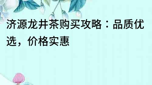 濟(jì)源龍井茶購買攻略：品質(zhì)優(yōu)選，價(jià)格實(shí)惠