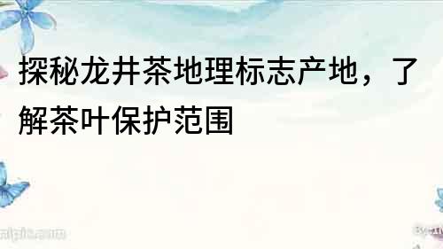 探秘龍井茶地理標(biāo)志產(chǎn)地，了解茶葉保護(hù)范圍