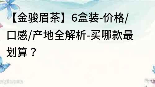 【金駿眉茶】6盒裝-價格/口感/產(chǎn)地全解析-買哪款最劃算？