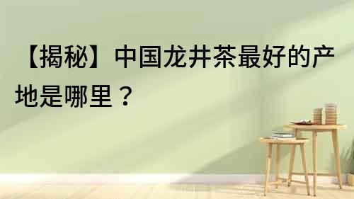 【揭秘】中國龍井茶最好的產地是哪里？