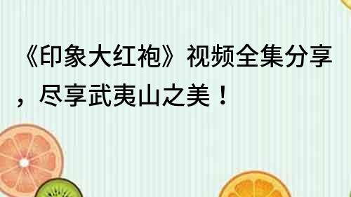 《印象大紅袍》視頻全集分享，盡享武夷山之美！