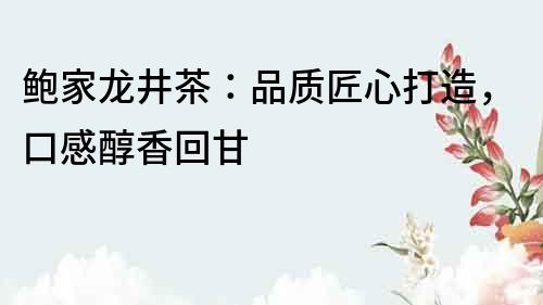 鮑家龍井茶：品質匠心打造，口感醇香回甘