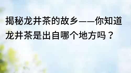 揭秘龍井茶的故鄉(xiāng)——你知道龍井茶是出自哪個(gè)地方嗎？