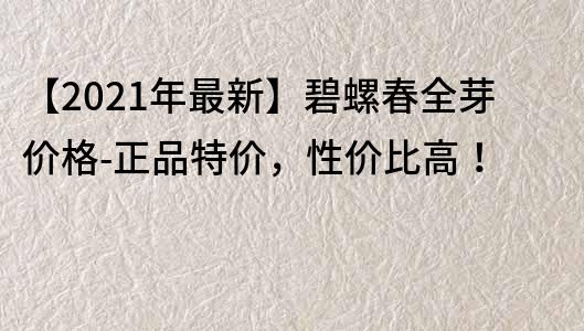 【2022年最新】碧螺春全芽價格-正品特價，性價比高！