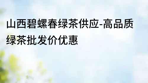 山西碧螺春綠茶供應-高品質綠茶批發價優惠