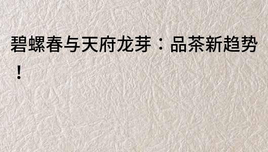 碧螺春與天府龍芽：品茶新趨勢(shì)！