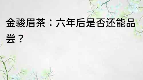 金駿眉茶：六年后是否還能品嘗？