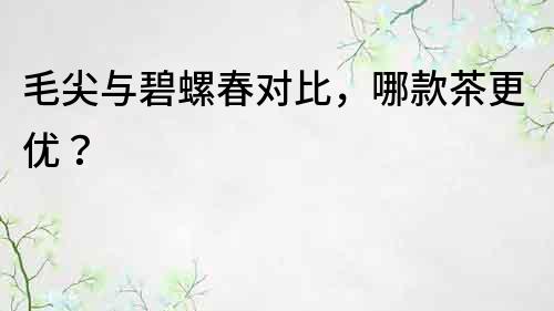 毛尖與碧螺春對比，哪款茶更優？