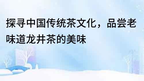 探尋中國傳統茶文化，品嘗老味道龍井茶的美味