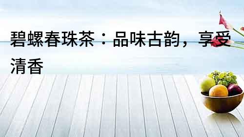 碧螺春珠茶：品味古韻，享受清香