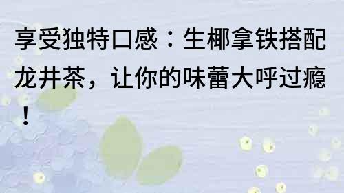 享受獨特口感：生椰拿鐵搭配龍井茶，讓你的味蕾大呼過癮！