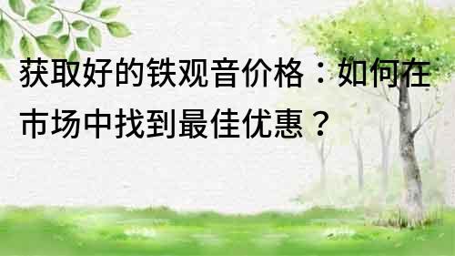 獲取好的鐵觀音價格：如何在市場中找到最佳優惠？