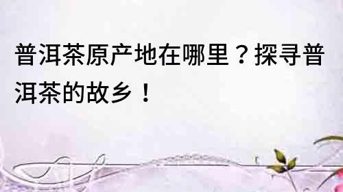 普洱茶原產(chǎn)地在哪里？探尋普洱茶的故鄉(xiāng)！