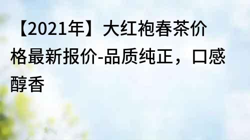【2021年】大紅袍春茶價格最新報價-品質純正，口感醇香