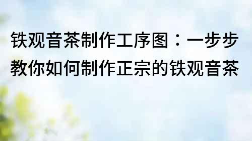 鐵觀音茶制作工序圖：一步步教你如何制作正宗的鐵觀音茶