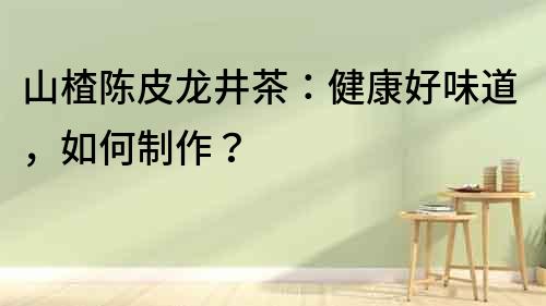 山楂陳皮龍井茶：健康好味道，如何制作？