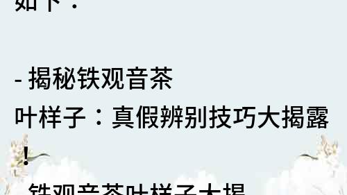 如下：

- 揭秘鐵觀音茶葉樣子：真假辨別技巧大揭露！
- 鐵觀音茶葉樣子大揭秘：如何選購正宗茶葉？
- 鐵觀音茶葉樣子解析：品質高低由哪些因素決定？
- 了解鐵觀音茶葉樣子，讓你成為茶葉專家！
- 鐵觀音茶葉樣子的秘密：這些小細節決定了口感！
- 想喝正宗鐵觀音？先學會認識茶葉樣子！
- 你知道鐵觀音茶葉樣子的含義嗎？來看看正確的解讀！
- 鐵觀音茶葉樣子變化的秘密：從采摘到炒制的全過程！
- 認清鐵觀音茶葉樣子，帶你了解茶葉的品質等級！
- 掌握鐵觀音茶葉樣子，輕松辨別茶葉真偽！