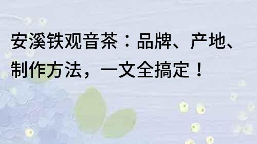 安溪鐵觀音茶：品牌、產(chǎn)地、制作方法，一文全搞定！