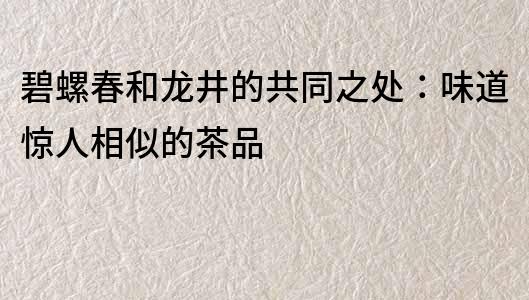 碧螺春和龍井的共同之處：味道驚人相似的茶品