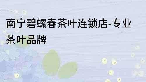 南寧碧螺春茶葉連鎖店-專業(yè)茶葉品牌
