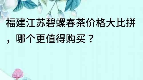 福建江蘇碧螺春茶價格大比拼，哪個更值得購買？