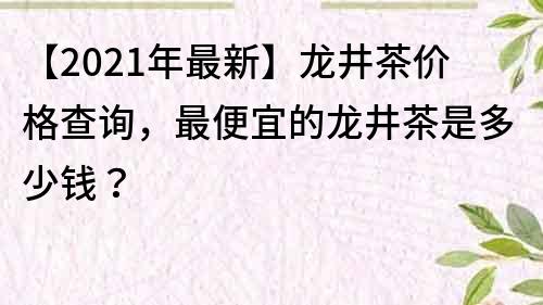 【2021年最新】龍井茶價格查詢，最便宜的龍井茶是多少錢？