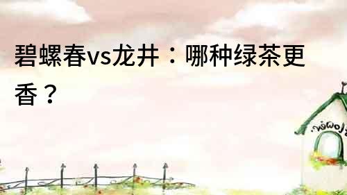 碧螺春vs龍井：哪種綠茶更香？
