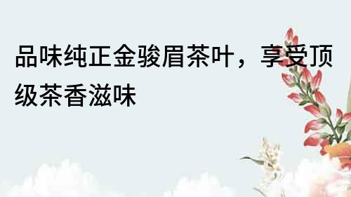 品味純正金駿眉茶葉，享受頂級茶香滋味