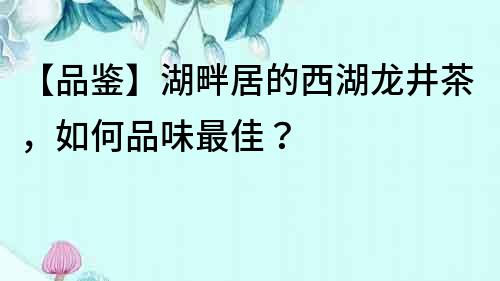 【品鑒】湖畔居的西湖龍井茶，如何品味最佳？