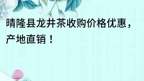 晴隆縣龍井茶收購價格優惠，產地直銷！