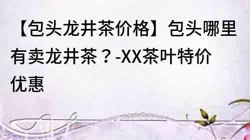 【包頭龍井茶價格】包頭哪里有賣龍井茶？-XX茶葉特價優(yōu)惠