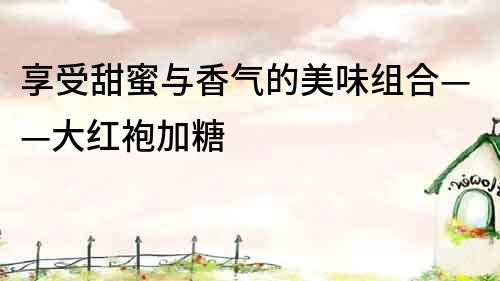 享受甜蜜與香氣的美味組合——大紅袍加糖