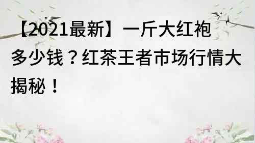 【2021最新】一斤大紅袍多少錢？紅茶王者市場行情大揭秘！