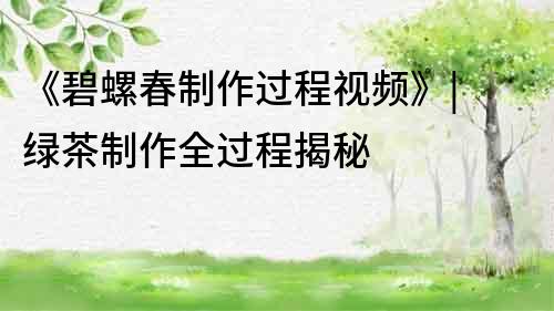 《碧螺春制作過程視頻》| 綠茶制作全過程揭秘