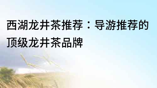 西湖龍井茶推薦：導游推薦的頂級龍井茶品牌