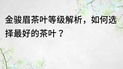 金駿眉茶葉等級解析，如何選擇最好的茶葉？