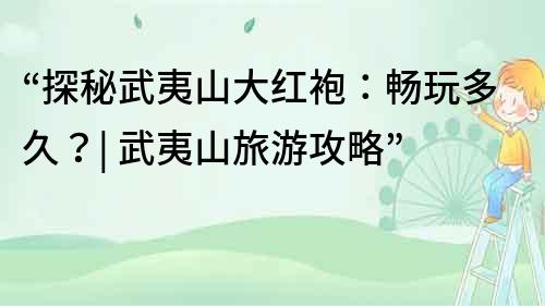“探秘武夷山大紅袍：暢玩多久？| 武夷山旅游攻略”